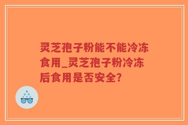 灵芝孢子粉能不能冷冻食用_灵芝孢子粉冷冻后食用是否安全？
