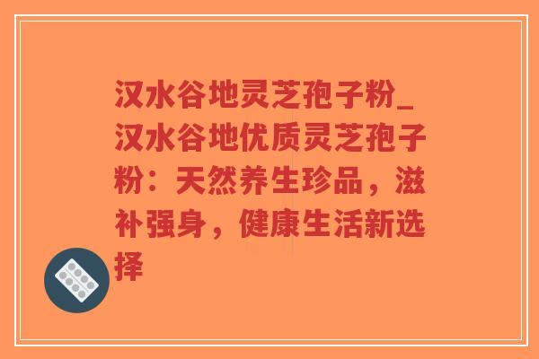 汉水谷地灵芝孢子粉_汉水谷地优质灵芝孢子粉：天然养生珍品，滋补强身，健康生活新选择