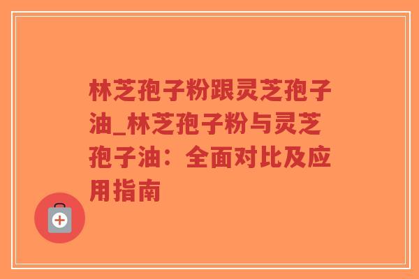 林芝孢子粉跟灵芝孢子油_林芝孢子粉与灵芝孢子油：全面对比及应用指南
