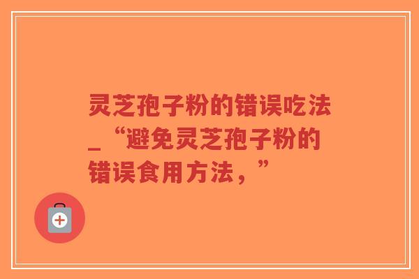 灵芝孢子粉的错误吃法_“避免灵芝孢子粉的错误食用方法，”