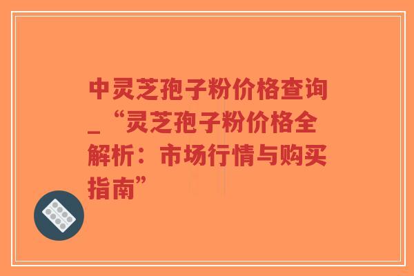 中灵芝孢子粉价格查询_“灵芝孢子粉价格全解析：市场行情与购买指南”