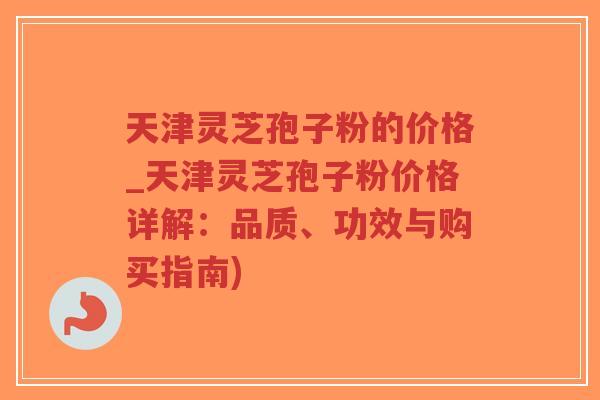 天津灵芝孢子粉的价格_天津灵芝孢子粉价格详解：品质、功效与购买指南)