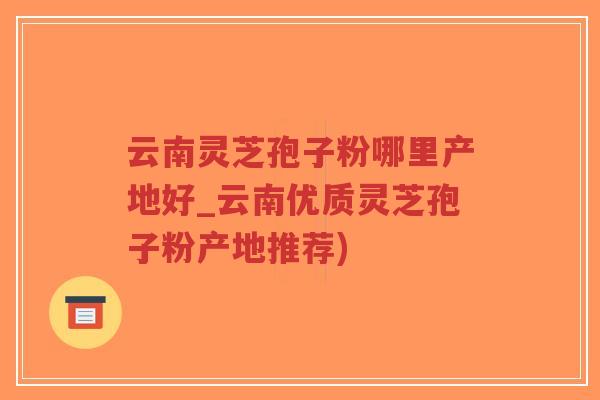 云南灵芝孢子粉哪里产地好_云南优质灵芝孢子粉产地推荐)