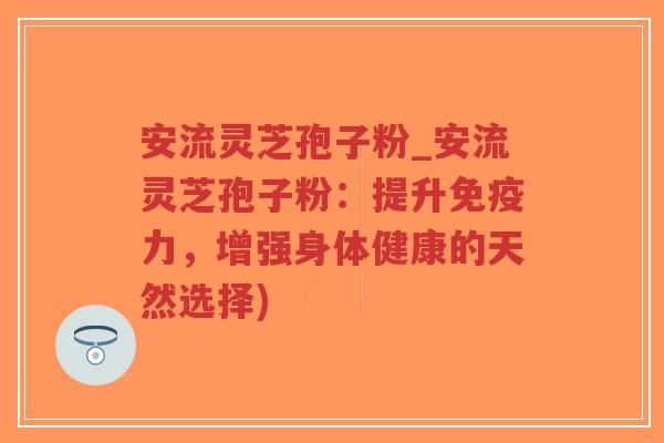 安流灵芝孢子粉_安流灵芝孢子粉：提升免疫力，增强身体健康的天然选择)