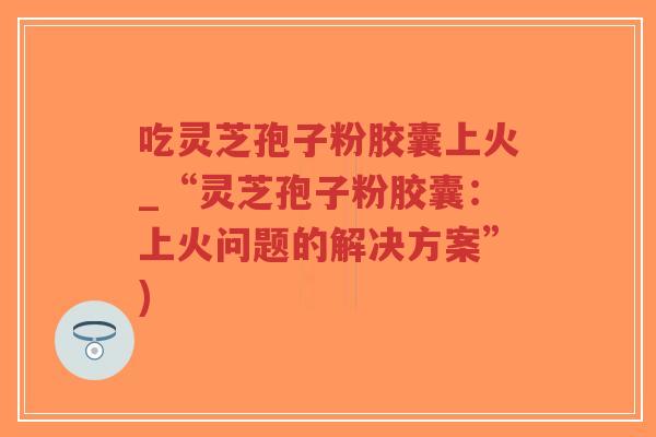吃灵芝孢子粉胶囊上火_“灵芝孢子粉胶囊：上火问题的解决方案”)