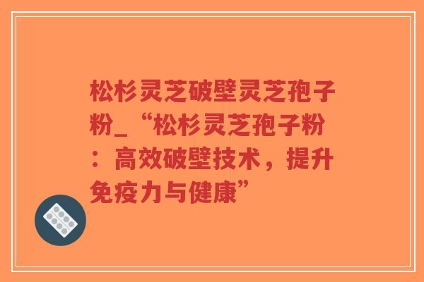 松杉灵芝破壁灵芝孢子粉_“松杉灵芝孢子粉：高效破壁技术，提升免疫力与健康”