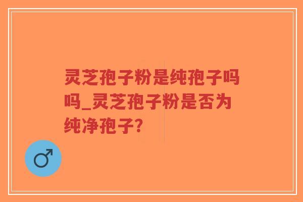 灵芝孢子粉是纯孢子吗吗_灵芝孢子粉是否为纯净孢子？