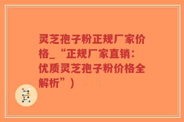 灵芝孢子粉正规厂家价格_“正规厂家直销：优质灵芝孢子粉价格全解析”)