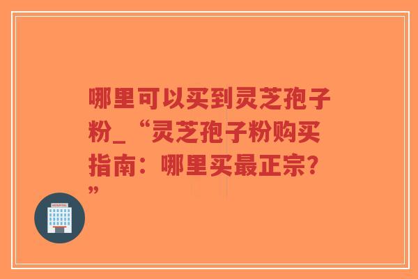 哪里可以买到灵芝孢子粉_“灵芝孢子粉购买指南：哪里买最正宗？”