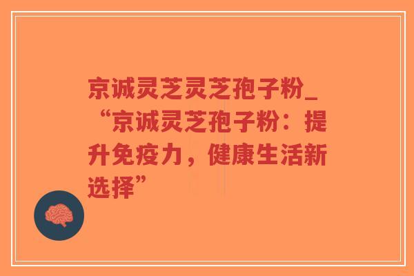 京诚灵芝灵芝孢子粉_“京诚灵芝孢子粉：提升免疫力，健康生活新选择”