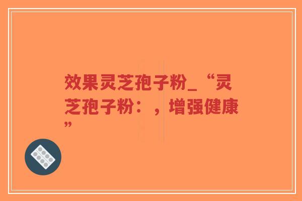 效果灵芝孢子粉_“灵芝孢子粉：，增强健康”