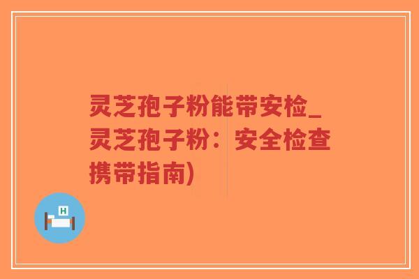 灵芝孢子粉能带安检_灵芝孢子粉：安全检查携带指南)