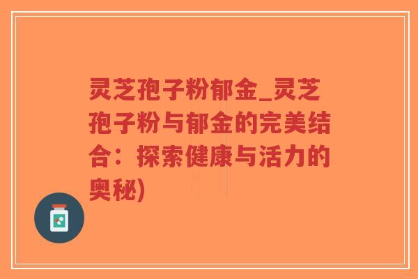 灵芝孢子粉郁金_灵芝孢子粉与郁金的完美结合：探索健康与活力的奥秘)