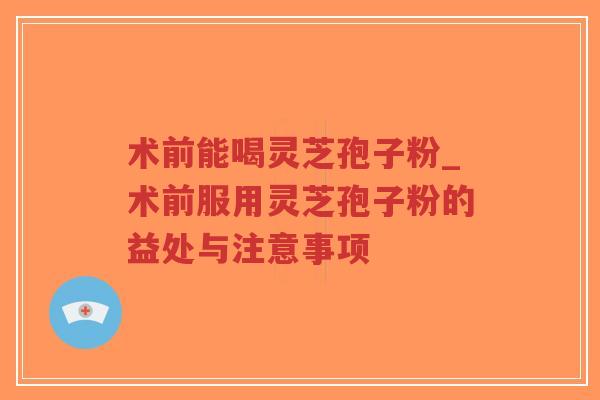术前能喝灵芝孢子粉_术前服用灵芝孢子粉的益处与注意事项