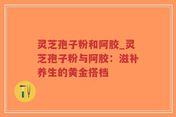 灵芝孢子粉和阿胶_灵芝孢子粉与阿胶：滋补养生的黄金搭档