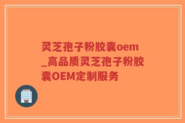 灵芝孢子粉胶囊oem_高品质灵芝孢子粉胶囊OEM定制服务