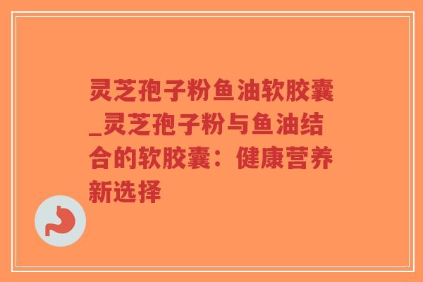 灵芝孢子粉鱼油软胶囊_灵芝孢子粉与鱼油结合的软胶囊：健康营养新选择