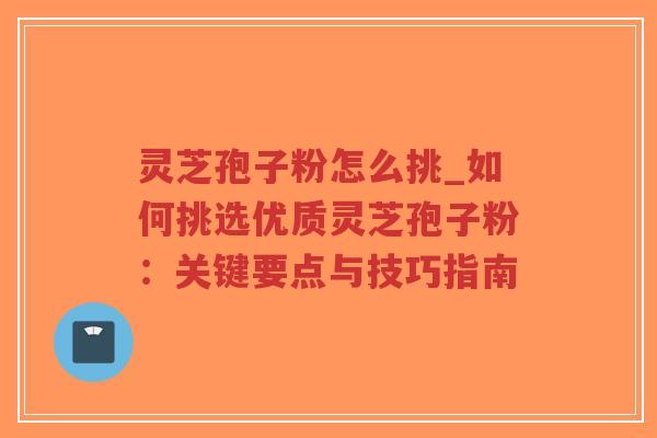灵芝孢子粉怎么挑_如何挑选优质灵芝孢子粉：关键要点与技巧指南