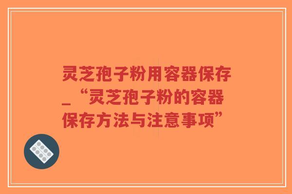 灵芝孢子粉用容器保存_“灵芝孢子粉的容器保存方法与注意事项”
