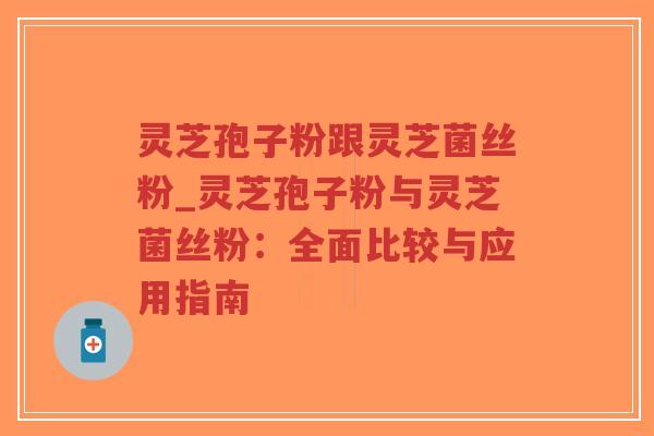 灵芝孢子粉跟灵芝菌丝粉_灵芝孢子粉与灵芝菌丝粉：全面比较与应用指南