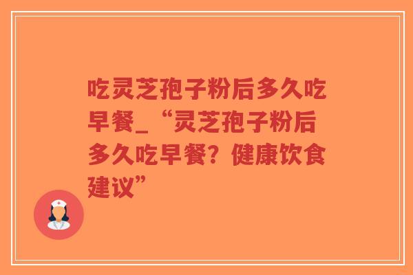 吃灵芝孢子粉后多久吃早餐_“灵芝孢子粉后多久吃早餐？健康饮食建议”