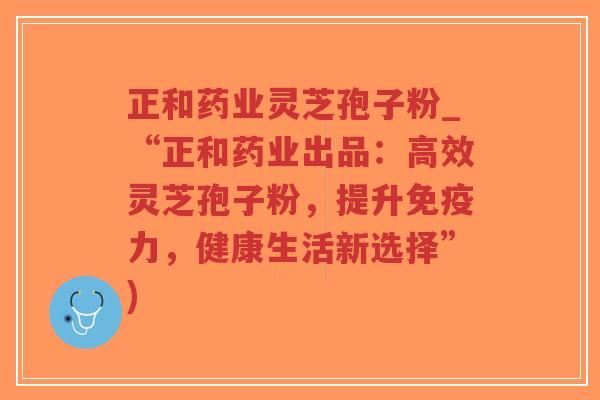 正和药业灵芝孢子粉_“正和药业出品：高效灵芝孢子粉，提升免疫力，健康生活新选择”)
