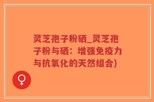 灵芝孢子粉硒_灵芝孢子粉与硒：增强免疫力与抗氧化的天然组合)