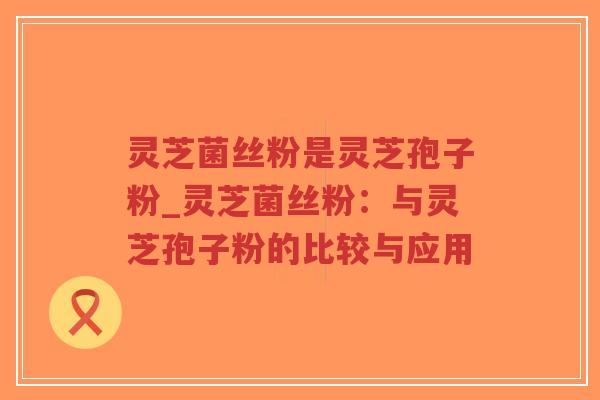 灵芝菌丝粉是灵芝孢子粉_灵芝菌丝粉：与灵芝孢子粉的比较与应用