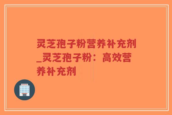 灵芝孢子粉营养补充剂_灵芝孢子粉：高效营养补充剂