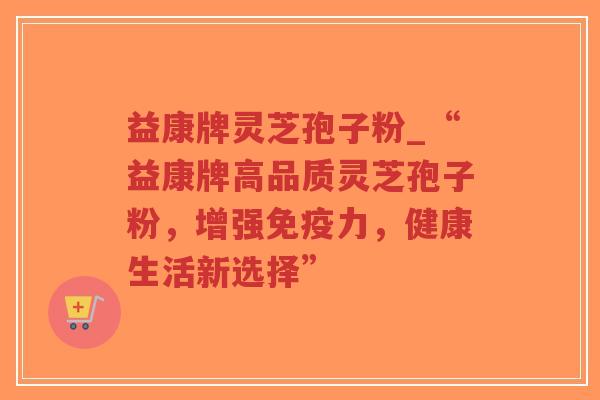 益康牌灵芝孢子粉_“益康牌高品质灵芝孢子粉，增强免疫力，健康生活新选择”