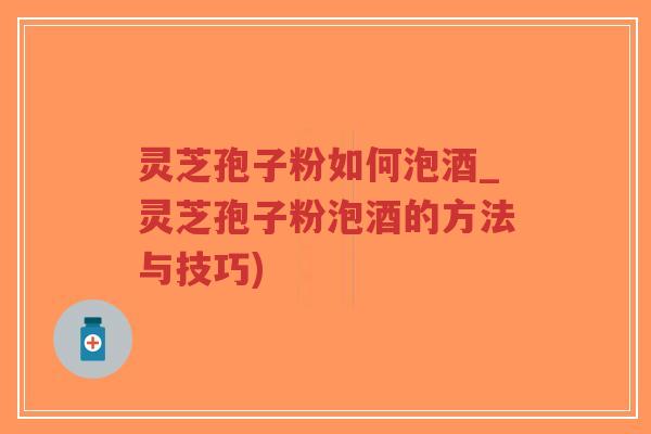 灵芝孢子粉如何泡酒_灵芝孢子粉泡酒的方法与技巧)