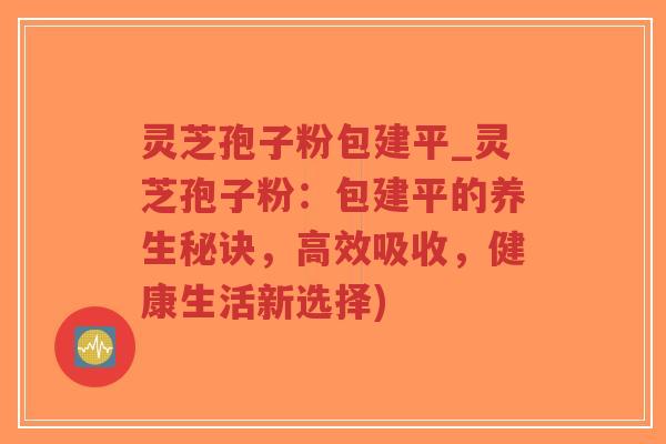 灵芝孢子粉包建平_灵芝孢子粉：包建平的养生秘诀，高效吸收，健康生活新选择)