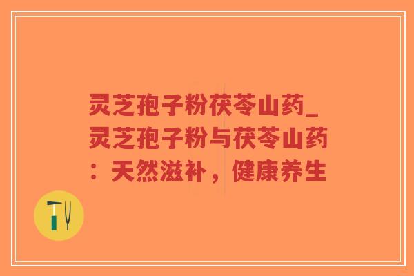 灵芝孢子粉茯苓山药_灵芝孢子粉与茯苓山药：天然滋补，健康养生