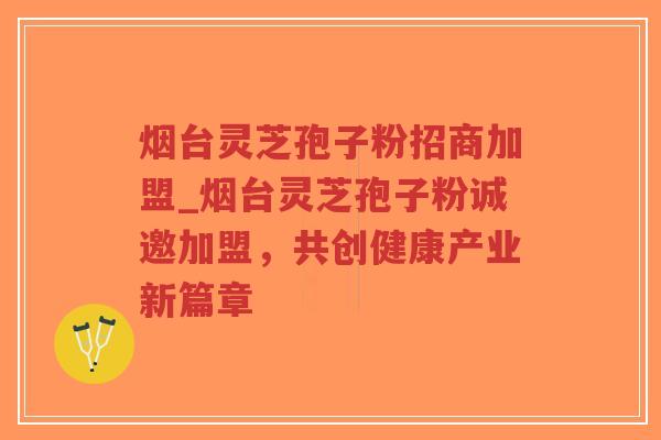 烟台灵芝孢子粉招商加盟_烟台灵芝孢子粉诚邀加盟，共创健康产业新篇章