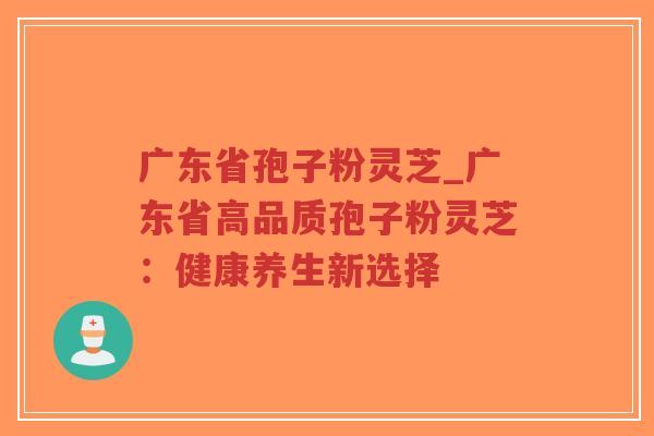广东省孢子粉灵芝_广东省高品质孢子粉灵芝：健康养生新选择