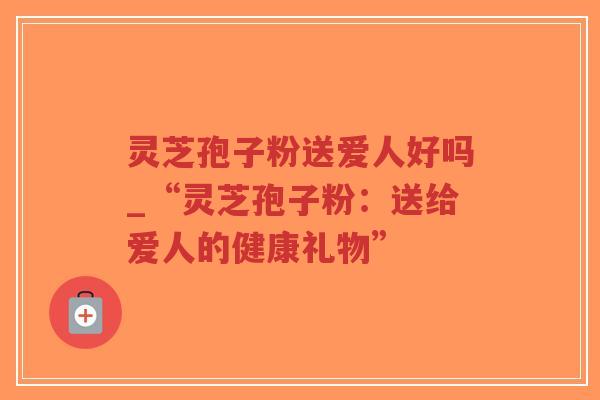灵芝孢子粉送爱人好吗_“灵芝孢子粉：送给爱人的健康礼物”