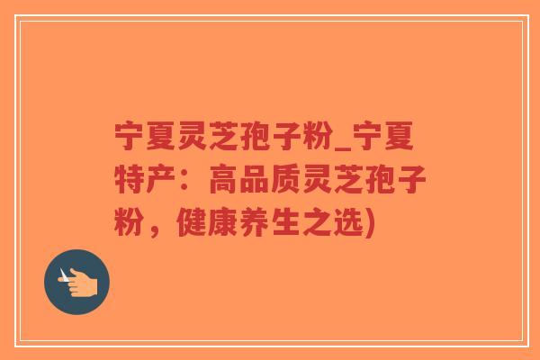 宁夏灵芝孢子粉_宁夏特产：高品质灵芝孢子粉，健康养生之选)