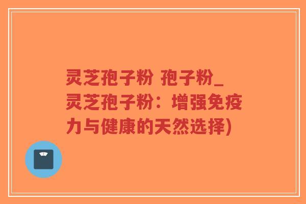 灵芝孢子粉 孢子粉_灵芝孢子粉：增强免疫力与健康的天然选择)