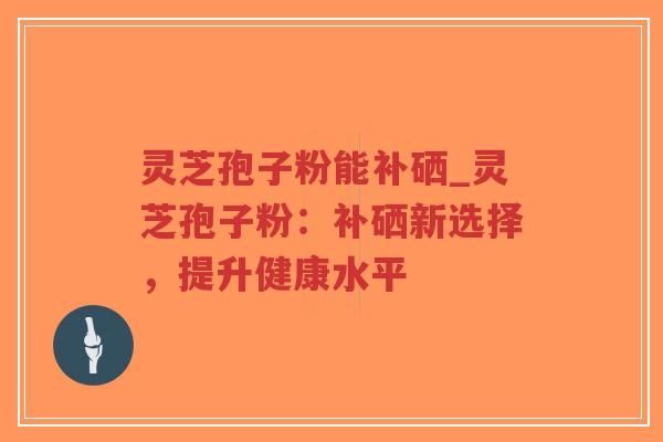 灵芝孢子粉能补硒_灵芝孢子粉：补硒新选择，提升健康水平