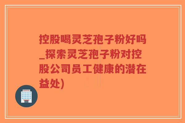 控股喝灵芝孢子粉好吗_探索灵芝孢子粉对控股公司员工健康的潜在益处)