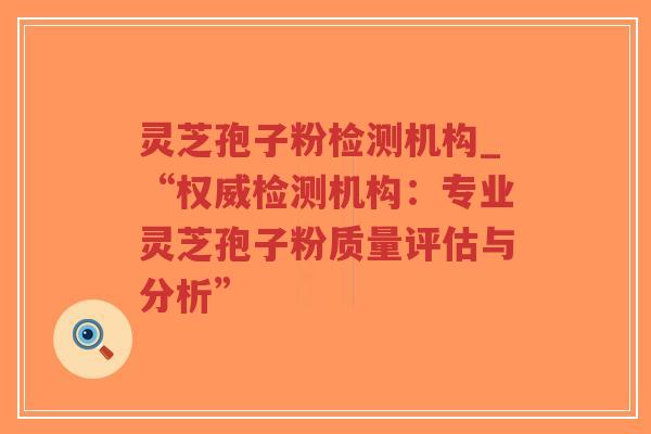 灵芝孢子粉检测机构_“权威检测机构：专业灵芝孢子粉质量评估与分析”