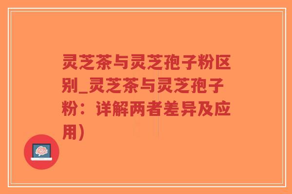 灵芝茶与灵芝孢子粉区别_灵芝茶与灵芝孢子粉：详解两者差异及应用)