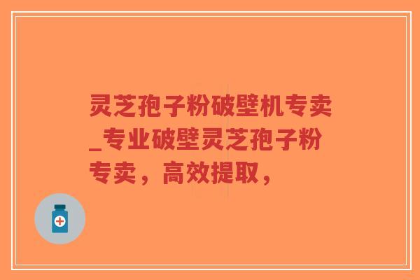 灵芝孢子粉破壁机专卖_专业破壁灵芝孢子粉专卖，高效提取，