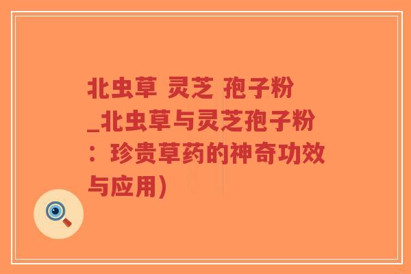 北虫草 灵芝 孢子粉_北虫草与灵芝孢子粉：珍贵草药的神奇功效与应用)