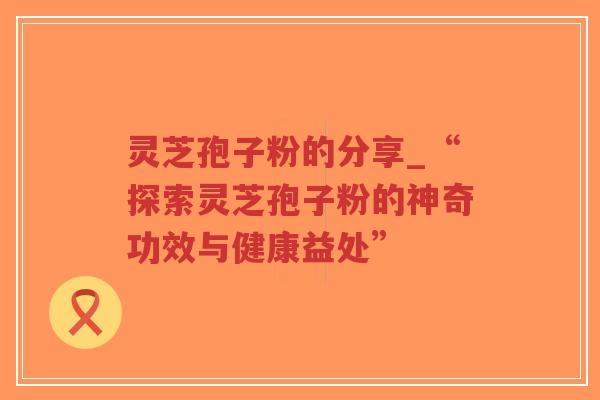 灵芝孢子粉的分享_“探索灵芝孢子粉的神奇功效与健康益处”