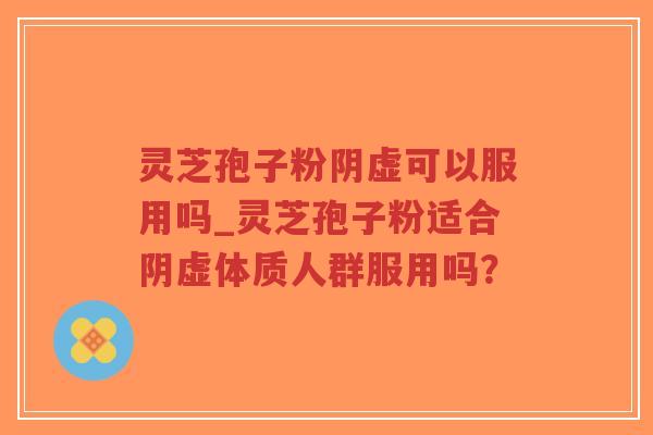 灵芝孢子粉阴虚可以服用吗_灵芝孢子粉适合阴虚体质人群服用吗？