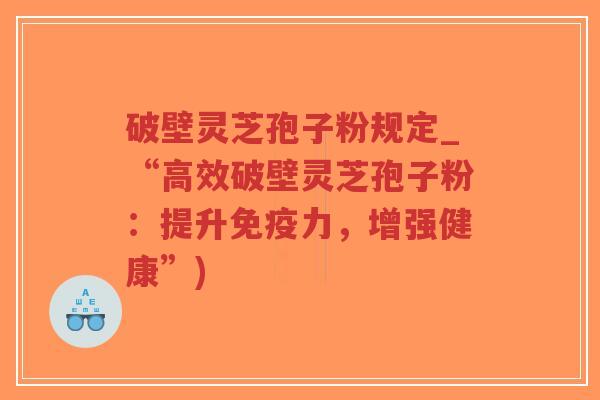 破壁灵芝孢子粉规定_“高效破壁灵芝孢子粉：提升免疫力，增强健康”)