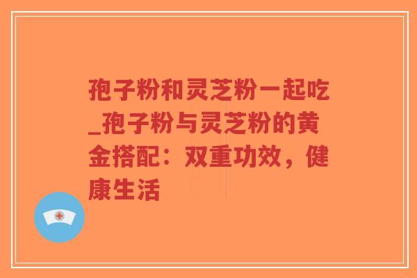 孢子粉和灵芝粉一起吃_孢子粉与灵芝粉的黄金搭配：双重功效，健康生活