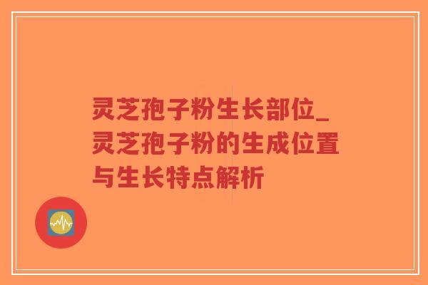 灵芝孢子粉生长部位_灵芝孢子粉的生成位置与生长特点解析