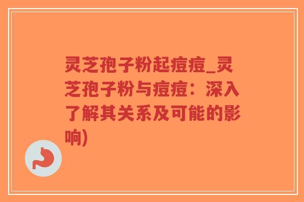 灵芝孢子粉起痘痘_灵芝孢子粉与痘痘：深入了解其关系及可能的影响)